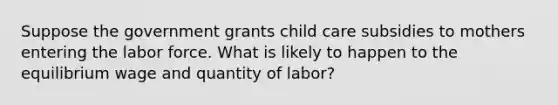 Suppose the government grants child care subsidies to mothers entering the labor force. What is likely to happen to the equilibrium wage and quantity of labor?