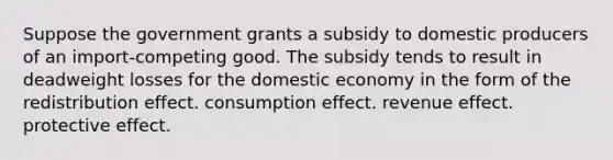 Suppose the government grants a subsidy to domestic producers of an import-competing good. The subsidy tends to result in deadweight losses for the domestic economy in the form of the redistribution effect. consumption effect. revenue effect. protective effect.