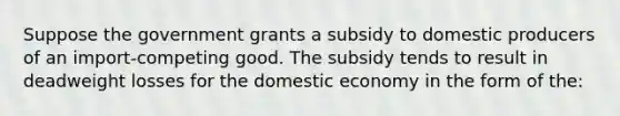 Suppose the government grants a subsidy to domestic producers of an import-competing good. The subsidy tends to result in deadweight losses for the domestic economy in the form of the: