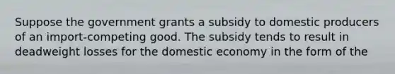 Suppose the government grants a subsidy to domestic producers of an import-competing good. The subsidy tends to result in deadweight losses for the domestic economy in the form of the