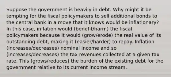 Suppose the government is heavily in debt. Why might it be tempting for the fiscal policymakers to sell additional bonds to the central bank in a move that it knows would be inflationary? In this case, inflation would (benefit/harm) the fiscal policymakers because it would (grow/erode) the real value of its outstanding debt, making it (easier/harder) to repay. Inflation (increases/decreases) nominal income and so (increases/decreases) the tax revenues collected at a given tax rate. This (grows/reduces) the burden of the existing debt for the government relative to its current income stream.