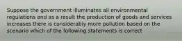 Suppose the government illuminates all environmental regulations and as a result the production of goods and services increases there is considerably more pollution based on the scenario which of the following statements is correct