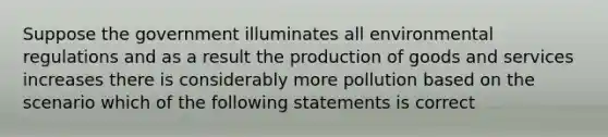 Suppose the government illuminates all environmental regulations and as a result the production of goods and services increases there is considerably more pollution based on the scenario which of the following statements is correct