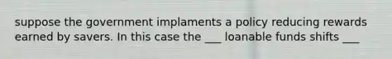 suppose the government implaments a policy reducing rewards earned by savers. In this case the ___ loanable funds shifts ___