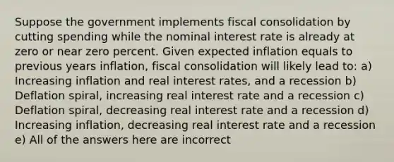 Suppose the government implements fiscal consolidation by cutting spending while the nominal interest rate is already at zero or near zero percent. Given expected inflation equals to previous years inflation, fiscal consolidation will likely lead to: a) Increasing inflation and real interest rates, and a recession b) Deflation spiral, increasing real interest rate and a recession c) Deflation spiral, decreasing real interest rate and a recession d) Increasing inflation, decreasing real interest rate and a recession e) All of the answers here are incorrect