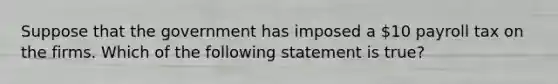 Suppose that the government has imposed a 10 payroll tax on the firms. Which of the following statement is true?