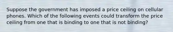 Suppose the government has imposed a price ceiling on cellular phones. Which of the following events could transform the price ceiling from one that is binding to one that is not binding?