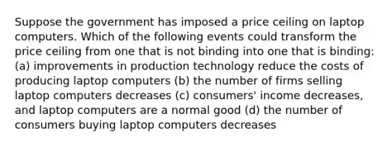 Suppose the government has imposed a price ceiling on laptop computers. Which of the following events could transform the price ceiling from one that is not binding into one that is binding: (a) improvements in production technology reduce the costs of producing laptop computers (b) the number of firms selling laptop computers decreases (c) consumers' income decreases, and laptop computers are a normal good (d) the number of consumers buying laptop computers decreases