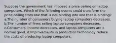 Suppose the government has imposed a price ceiling on laptop computers. Which of the following events could transform the price ceiling from one that is not binding into one that is binding? a.The number of consumers buying laptop computers decreases. b.The number of firms selling laptop computers decreases. c.Consumers' income decreases, and laptop computers are a normal good. d.Improvements in production technology reduce the costs of producing laptop computers.