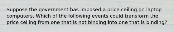 Suppose the government has imposed a price ceiling on laptop computers. Which of the following events could transform the price ceiling from one that is not binding into one that is binding?