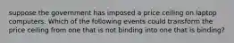 suppose the government has imposed a price ceiling on laptop computers. Which of the following events could transform the price ceiling from one that is not binding into one that is binding?