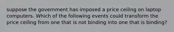 suppose the government has imposed a price ceiling on laptop computers. Which of the following events could transform the price ceiling from one that is not binding into one that is binding?