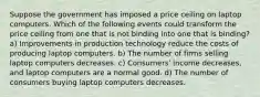 Suppose the government has imposed a price ceiling on laptop computers. Which of the following events could transform the price ceiling from one that is not binding into one that is binding? a) Improvements in production technology reduce the costs of producing laptop computers. b) The number of firms selling laptop computers decreases. c) Consumers' income decreases, and laptop computers are a normal good. d) The number of consumers buying laptop computers decreases.