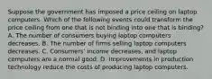 Suppose the government has imposed a price ceiling on laptop computers. Which of the following events could transform the price ceiling from one that is not binding into one that is binding? A. The number of consumers buying laptop computers decreases. B. The number of firms selling laptop computers decreases. C. Consumers' income decreases, and laptop computers are a normal good. D. Improvements in production technology reduce the costs of producing laptop computers.