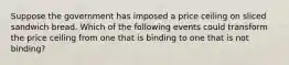 Suppose the government has imposed a price ceiling on sliced sandwich bread. Which of the following events could transform the price ceiling from one that is binding to one that is not binding?