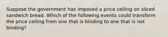 Suppose the government has imposed a price ceiling on sliced sandwich bread. Which of the following events could transform the price ceiling from one that is binding to one that is not binding?