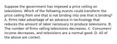 Suppose the government has imposed a price ceiling on televisions. Which of the following events could transform the price ceiling from one that is not binding into one that is binding? A. Firms take advantage of an advance in technology that reduces the amount of labor necessary to produce televisions. B. The number of firms selling televisions decreases. C. Consumers' income decreases, and televisions are a normal good. D. All of the above are correct.