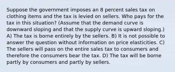 Suppose the government imposes an 8 percent sales tax on clothing items and the tax is levied on sellers. Who pays for the tax in this situation? (Assume that the demand curve is downward sloping and that the supply curve is upward sloping.) A) The tax is borne entirely by the sellers. B) It is not possible to answer the question without information on price elasticities. C) The sellers will pass on the entire sales tax to consumers and therefore the consumers bear the tax. D) The tax will be borne partly by consumers and partly by sellers.