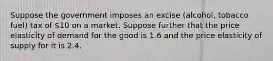 Suppose the government imposes an excise (alcohol, tobacco fuel) tax of 10 on a market. Suppose further that the price elasticity of demand for the good is 1.6 and the price elasticity of supply for it is 2.4.