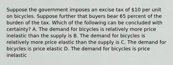 Suppose the government imposes an excise tax of 10 per unit on bicycles. Suppose further that buyers bear 65 percent of the burden of the tax. Which of the following can be concluded with certainty? A. The demand for bicycles is relatively more price inelastic than the supply is B. The demand for bicycles is relatively more price elastic than the supply is C. The demand for bicycles is price elastic D. The demand for bicycles is price inelastic