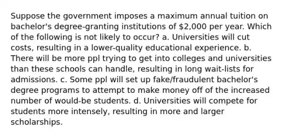 Suppose the government imposes a maximum annual tuition on bachelor's degree-granting institutions of 2,000 per year. Which of the following is not likely to occur? a. Universities will cut costs, resulting in a lower-quality educational experience. b. There will be more ppl trying to get into colleges and universities than these schools can handle, resulting in long wait-lists for admissions. c. Some ppl will set up fake/fraudulent bachelor's degree programs to attempt to make money off of the increased number of would-be students. d. Universities will compete for students more intensely, resulting in more and larger scholarships.