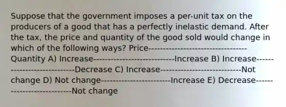 Suppose that the government imposes a per-unit tax on the producers of a good that has a perfectly inelastic demand. After the tax, the price and quantity of the good sold would change in which of the following ways? Price----------------------------------Quantity A) Increase----------------------------Increase B) Increase----------------------------Decrease C) Increase----------------------------Not change D) Not change------------------------Increase E) Decrease---------------------------Not change