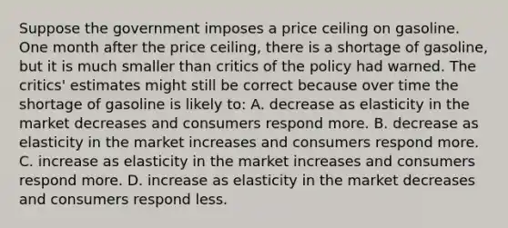 Suppose the government imposes a price ceiling on gasoline. One month after the price ceiling, there is a shortage of gasoline, but it is much smaller than critics of the policy had warned. The critics' estimates might still be correct because over time the shortage of gasoline is likely to: A. decrease as elasticity in the market decreases and consumers respond more. B. decrease as elasticity in the market increases and consumers respond more. C. increase as elasticity in the market increases and consumers respond more. D. increase as elasticity in the market decreases and consumers respond less.