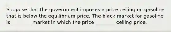 Suppose that the government imposes a price ceiling on gasoline that is below the equilibrium price. The black market for gasoline is ________ market in which the price ________ ceiling price.