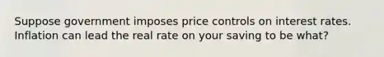 Suppose government imposes price controls on interest rates. Inflation can lead the real rate on your saving to be what?