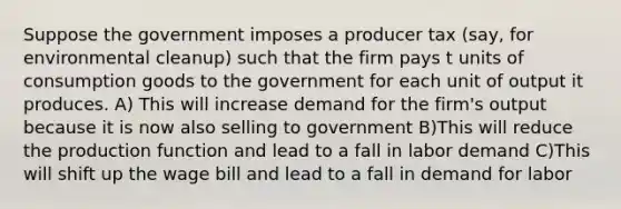 Suppose the government imposes a producer tax (say, for environmental cleanup) such that the firm pays t units of consumption goods to the government for each unit of output it produces. A) This will increase demand for the firm's output because it is now also selling to government B)This will reduce the production function and lead to a fall in labor demand C)This will shift up the wage bill and lead to a fall in demand for labor