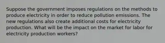 Suppose the government imposes regulations on the methods to produce electricity in order to reduce pollution emissions. The new regulations also create additional costs for electricity production. What will be the impact on the market for labor for electricity production workers?