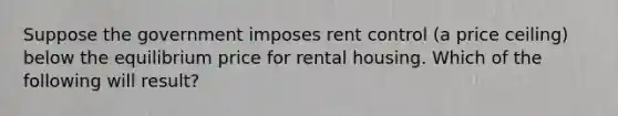 Suppose the government imposes rent control (a price ceiling) below the equilibrium price for rental housing. Which of the following will result?