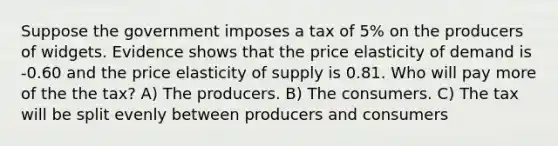 Suppose the government imposes a tax of 5% on the producers of widgets. Evidence shows that the price elasticity of demand is -0.60 and the price elasticity of supply is 0.81. Who will pay more of the the tax? A) The producers. B) The consumers. C) The tax will be split evenly between producers and consumers