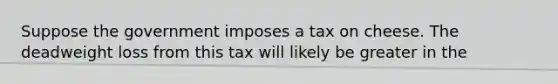 Suppose the government imposes a tax on cheese. The deadweight loss from this tax will likely be greater in the