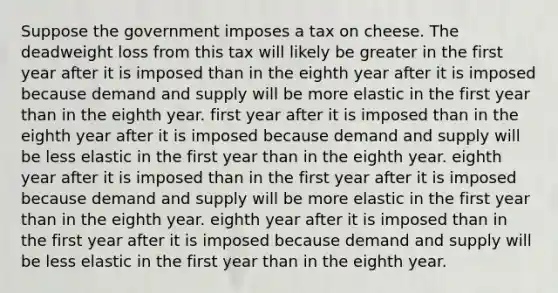 Suppose the government imposes a tax on cheese. The deadweight loss from this tax will likely be greater in the first year after it is imposed than in the eighth year after it is imposed because demand and supply will be more elastic in the first year than in the eighth year. first year after it is imposed than in the eighth year after it is imposed because demand and supply will be less elastic in the first year than in the eighth year. eighth year after it is imposed than in the first year after it is imposed because demand and supply will be more elastic in the first year than in the eighth year. eighth year after it is imposed than in the first year after it is imposed because demand and supply will be less elastic in the first year than in the eighth year.