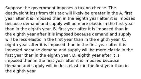 Suppose the government imposes a tax on cheese. The deadweight loss from this tax will likely be greater in the A. first year after it is imposed than in the eighth year after it is imposed because demand and supply will be more elastic in the first year than in the eighth year. B. first year after it is imposed than in the eighth year after it is imposed because demand and supply will be less elastic in the first year than in the eighth year. C. eighth year after it is imposed than in the first year after it is imposed because demand and supply will be more elastic in the first year than in the eighth year. D. eighth year after it is imposed than in the first year after it is imposed because demand and supply will be less elastic in the first year than in the eighth year.