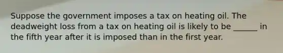 Suppose the government imposes a tax on heating oil. The deadweight loss from a tax on heating oil is likely to be ______ in the fifth year after it is imposed than in the first year.