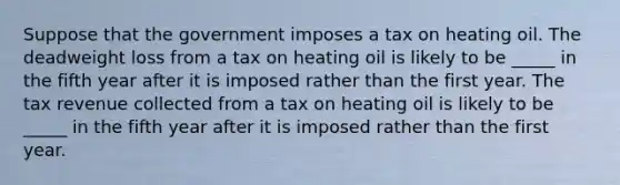 Suppose that the government imposes a tax on heating oil. The deadweight loss from a tax on heating oil is likely to be _____ in the fifth year after it is imposed rather than the first year. The tax revenue collected from a tax on heating oil is likely to be _____ in the fifth year after it is imposed rather than the first year.