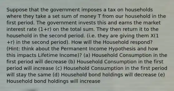 Suppose that the government imposes a tax on households where they take a set sum of money T from our household in the first period. The government invests this and earns the market interest rate (1+r) on the total sum. They then return it to the household in the second period. (i.e. they are giving them X(1 +r) in the second period). How will the Household respond? (Hint: think about the Permanent Income Hypothesis and how this impacts Lifetime Income)? (a) Household Consumption in the first period will decrease (b) Household Consumption in the first period will increase (c) Household Consumption in the first period will stay the same (d) Household bond holdings will decrease (e) Household bond holdings will increase