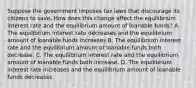 Suppose the government imposes tax laws that discourage its citizens to save. How does this change affect the equilibrium interest rate and the equilibrium amount of loanable funds? A. The equilibrium interest rate decreases and the equilibrium amount of loanable funds increases B. The equilibrium interest rate and the equilibrium amount of loanable funds both decrease. C. The equilibrium interest rate and the equilibrium amount of loanable funds both increase. D. The equilibrium interest rate increases and the equilibrium amount of loanable funds decreases.