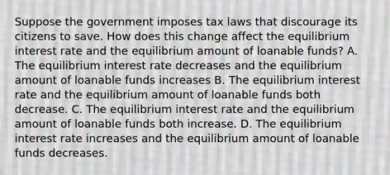 Suppose the government imposes tax laws that discourage its citizens to save. How does this change affect the equilibrium interest rate and the equilibrium amount of loanable funds? A. The equilibrium interest rate decreases and the equilibrium amount of loanable funds increases B. The equilibrium interest rate and the equilibrium amount of loanable funds both decrease. C. The equilibrium interest rate and the equilibrium amount of loanable funds both increase. D. The equilibrium interest rate increases and the equilibrium amount of loanable funds decreases.