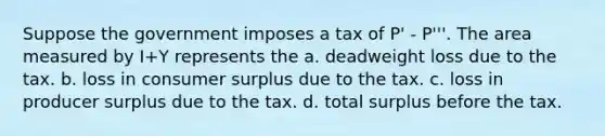 Suppose the government imposes a tax of P' - P'''. The area measured by I+Y represents the a. deadweight loss due to the tax. b. loss in consumer surplus due to the tax. c. loss in producer surplus due to the tax. d. total surplus before the tax.