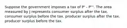 Suppose the government imposes a tax of P' - P'''. The area measured by J represents consumer surplus after the tax. consumer surplus before the tax. producer surplus after the tax. producer surplus before the tax.