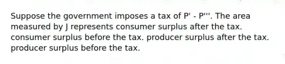 Suppose the government imposes a tax of P' - P'''. The area measured by J represents consumer surplus after the tax. consumer surplus before the tax. producer surplus after the tax. producer surplus before the tax.