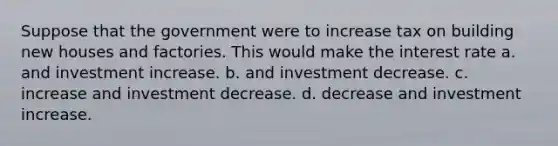 Suppose that the government were to increase tax on building new houses and factories. This would make the interest rate a. and investment increase. b. and investment decrease. c. increase and investment decrease. d. decrease and investment increase.