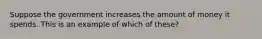 Suppose the government increases the amount of money it spends. This is an example of which of these?