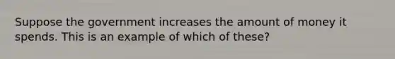 Suppose the government increases the amount of money it spends. This is an example of which of these?