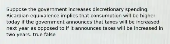 Suppose the government increases discretionary spending. Ricardian equivalence implies that consumption will be higher today if the government announces that taxes will be increased next year as opposed to if it announces taxes will be increased in two years. true false