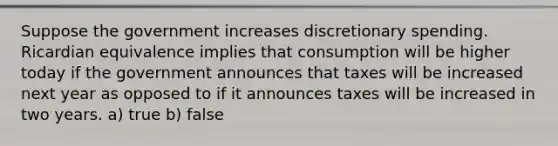 Suppose the government increases discretionary spending. Ricardian equivalence implies that consumption will be higher today if the government announces that taxes will be increased next year as opposed to if it announces taxes will be increased in two years. a) true b) false