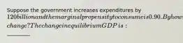 Suppose the government increases expenditures by ​120 billion and the marginal propensity to consume is 0.90. By how will equilibrium GDP​ change? The change in equilibrium GDP​ is: ​_________